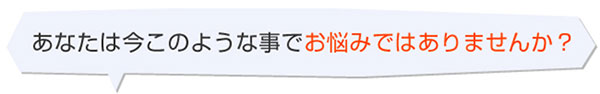 あなたはいまこのようなことでお悩みではありませんか?